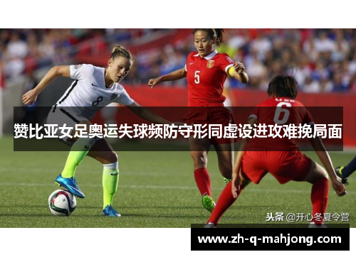赞比亚女足奥运失球频防守形同虚设进攻难挽局面